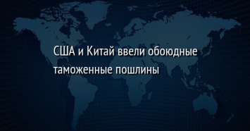 США и Китай ввели обоюдные таможенные пошлины