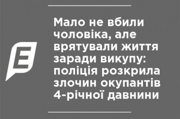 Чуть не убили мужчину, но спасли жизнь ради выкупа: полиция раскрыла преступление оккупантов 4-летней давности