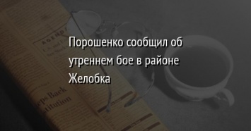 Порошенко сообщил об утреннем бое в районе Желобка