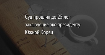 Суд продлил до 25 лет заключение экс-президенту Южной Кореи