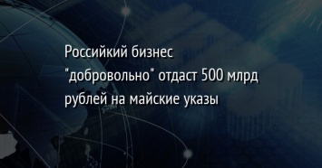 Российкий бизнес "добровольно" отдаст 500 млрд рублей на майские указы