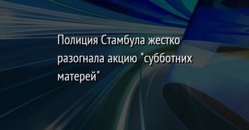 Полиция Стамбула жестко разогнала акцию "субботних матерей"