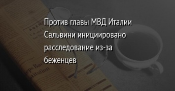 Против главы МВД Италии Сальвини инициировано расследование из-за беженцев