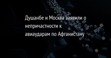 Душанбе и Москва заявили о непричастности к авиаударам по Афганистану