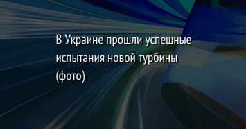 В Украине прошли успешные испытания новой турбины (фото)