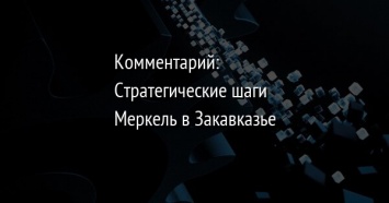 Комментарий: Стратегические шаги Меркель в Закавказье