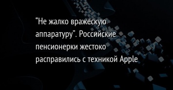 "Не жалко вражескую аппаратуру". Российские пенсионерки жестоко расправились с техникой Apple