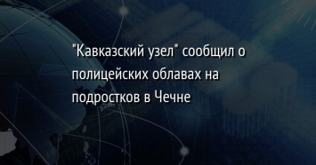 "Кавказский узел" сообщил о полицейских облавах на подростков в Чечне