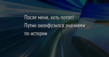 После меня, хоть потоп! Путин оконфузился знаниями по истории