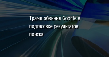 Трамп обвинил Google в подтасовке результатов поиска