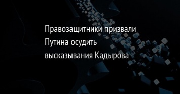 Правозащитники призвали Путина осудить высказывания Кадырова