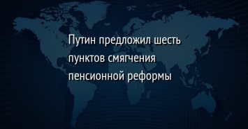 Путин предложил шесть пунктов смягчения пенсионной реформы