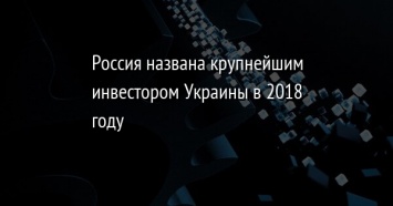 Россия названа крупнейшим инвестором Украины в 2018 году