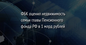 ФБК оценил недвижимость семьи главы Пенсионного фонда РФ в 1 млрд рублей