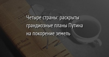 Четыре страны: раскрыты грандиозные планы Путина на покорение земель