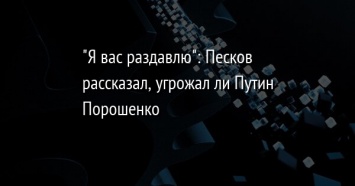 "Я вас раздавлю": Песков рассказал, угрожал ли Путин Порошенко