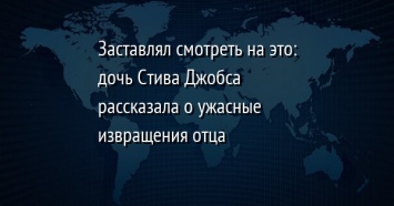 Заставлял смотреть на это: дочь Стива Джобса рассказала о ужасные извращения отца