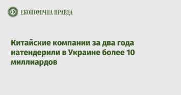 Китайские компании за два года натендерили в Украине более 10 миллиардов