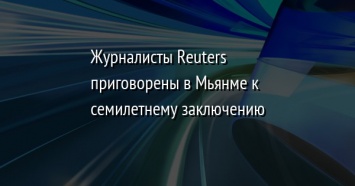 Журналисты Reuters приговорены в Мьянме к семилетнему заключению