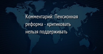 Комментарий: Пенсионная реформа - критиковать нельзя поддерживать