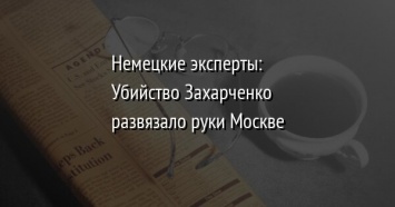Немецкие эксперты: Убийство Захарченко развязало руки Москве