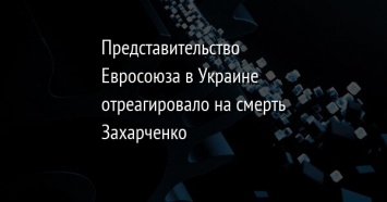 Представительство Евросоюза в Украине отреагировало на смерть Захарченко