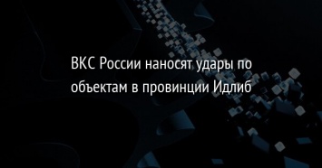 ВКС России наносят удары по объектам в провинции Идлиб