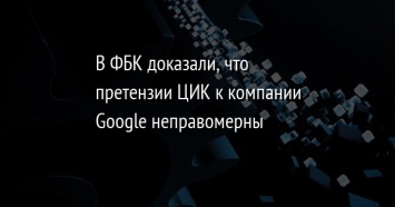 В ФБК доказали, что претензии ЦИК к компании Google неправомерны