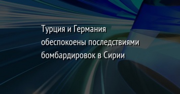 Турция и Германия обеспокоены последствиями бомбардировок в Сирии