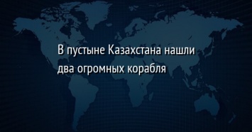 В пустыне Казахстана нашли два огромных корабля