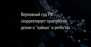 Верховный суд РФ скорректирует практику по делам о "лайках" и репостах