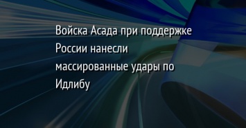 Войска Асада при поддержке России нанесли массированные удары по Идлибу