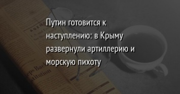 Путин готовится к наступлению: в Крыму развернули артиллерию и морскую пихоту