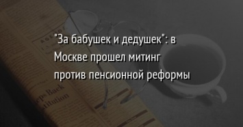 "За бабушек и дедушек": в Москве прошел митинг против пенсионной реформы