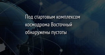 Под стартовым комплексом космодрома Восточный обнаружены пустоты