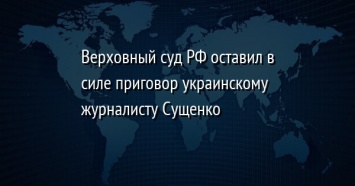 Верховный суд РФ оставил в силе приговор украинскому журналисту Сущенко