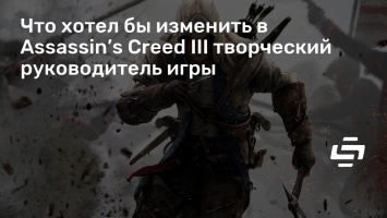 Что хотел бы изменить в Assassin’s Creed III творческий руководитель игры