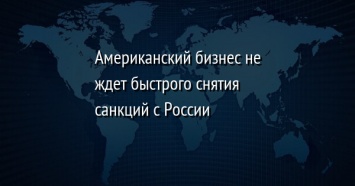 Американский бизнес не ждет быстрого снятия санкций с России