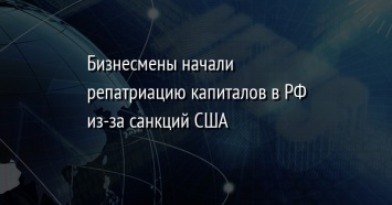 Бизнесмены начали репатриацию капиталов в РФ из-за санкций США