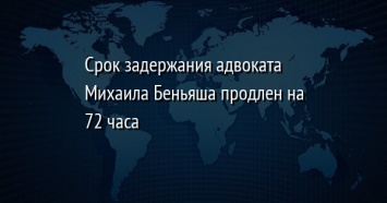 Срок задержания адвоката Михаила Беньяша продлен на 72 часа