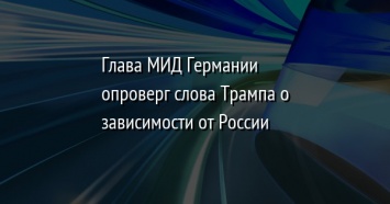 Глава МИД Германии опроверг слова Трампа о зависимости от России