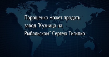 Порошенко может продать завод "Кузница на Рыбальском" Сергею Тигипко