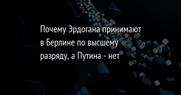 Почему Эрдогана принимают в Берлине по высшему разряду, а Путина - нет