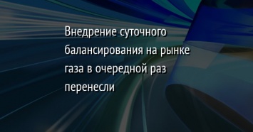 Внедрение суточного балансирования на рынке газа в очередной раз перенесли