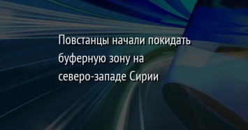 Повстанцы начали покидать буферную зону на северо-западе Сирии