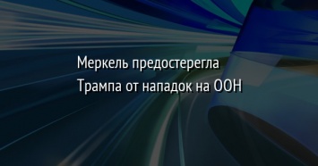 Меркель предостерегла Трампа от нападок на ООН