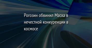 Рогозин обвинил Маска в нечестной конкуренции в космосе