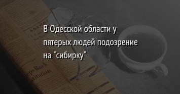 В Одесской области у пятерых людей подозрение на "сибирку"