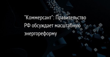 "Коммерсант": Правительство РФ обсуждает масштабную энергореформу