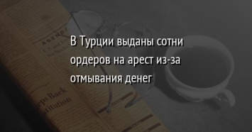 В Турции выданы сотни ордеров на арест из-за отмывания денег